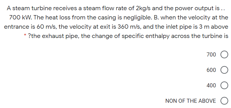 A steam turbine receives a steam flow rate of 2kg/s and the power output is..
700 kW. The heat loss from the casing is negligible. B. when the velocity at the
entrance is 60 m/s, the velocity at exit is 360 m/s, and the inlet pipe is 3 m above
* ?the exhaust pipe, the change of specific enthalpy across the turbine is
700
600
400
NON OF THE ABOVE
