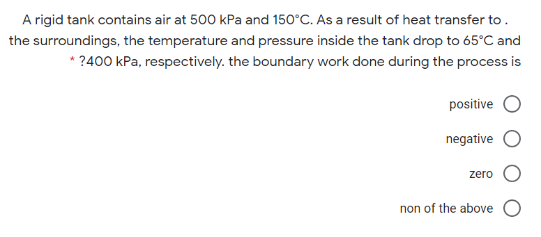 A rigid tank contains air at 500 kPa and 150°C. As a result of heat transfer to.
the surroundings, the temperature and pressure inside the tank drop to 65°C and
* ?400 kPa, respectively. the boundary work done during the process is
positive
negative
zero
non of the above
