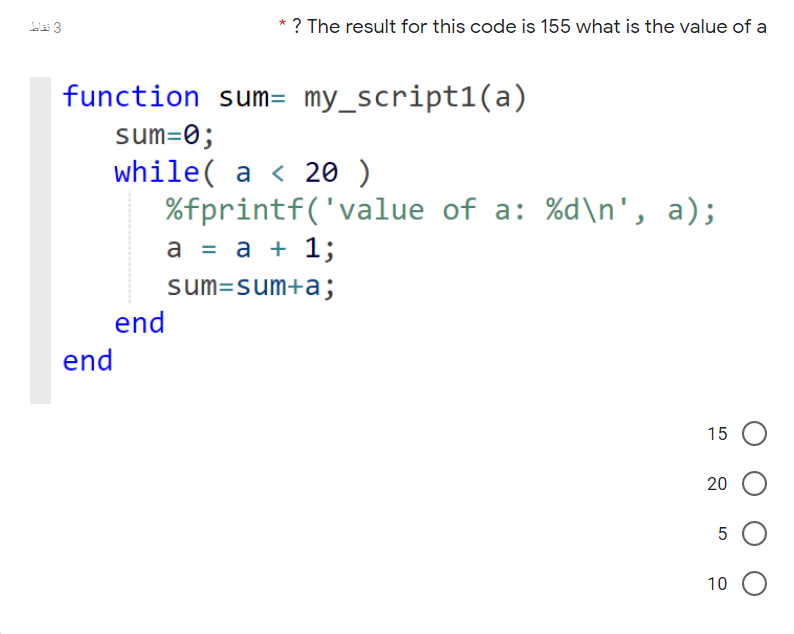 * ? The result for this code is 155 what is the value of a
function sum= my_script1(a)
sum=0;
while( a < 20 )
%fprintf('value of a: %d\n', a);
а %3 а + 1;
sum=sum+a;
end
end
15
20
10
