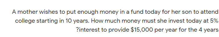 A mother wishes to put enough money in a fund today for her son to attend
college starting in 10 years. How much money must she invest today at 5%
?interest to provide $15,000 per year for the 4 years
