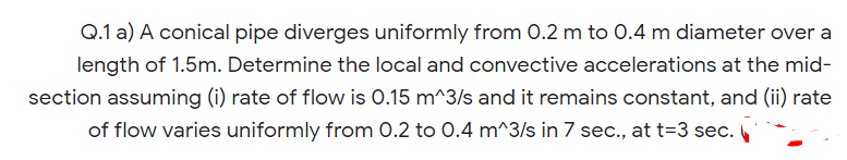 Q.1 a) A conical pipe diverges uniformly from 0.2 m to 0.4 m diameter over a
length of 1.5m. Determine the local and convective accelerations at the mid-
section assuming (i) rate of flow is 0.15 m^3/s and it remains constant, and (ii) rate
of flow varies uniformly from 0.2 to 0.4 m^3/s in 7 sec., at t=3 sec.
