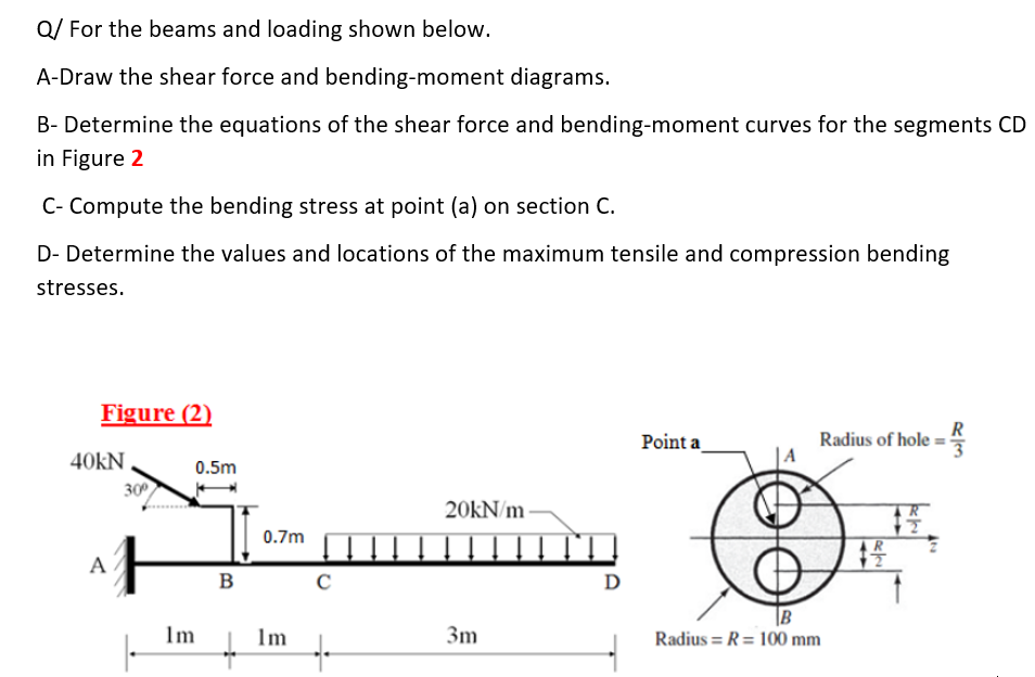 Q/ For the beams and loading shown below.
A-Draw the shear force and bending-moment diagrams.
B- Determine the equations of the shear force and bending-moment curves for the segments CD
in Figure 2
C- Compute the bending stress at point (a) on section C.
D- Determine the values and locations of the maximum tensile and compression bending
stresses.
Figure (2)
R
Point a
Radius of hole:
40kN
0.5m
30
20KN/m
0.7m
A
B
D
|B
1m
Im
3m
Radius = R= 100 mm
