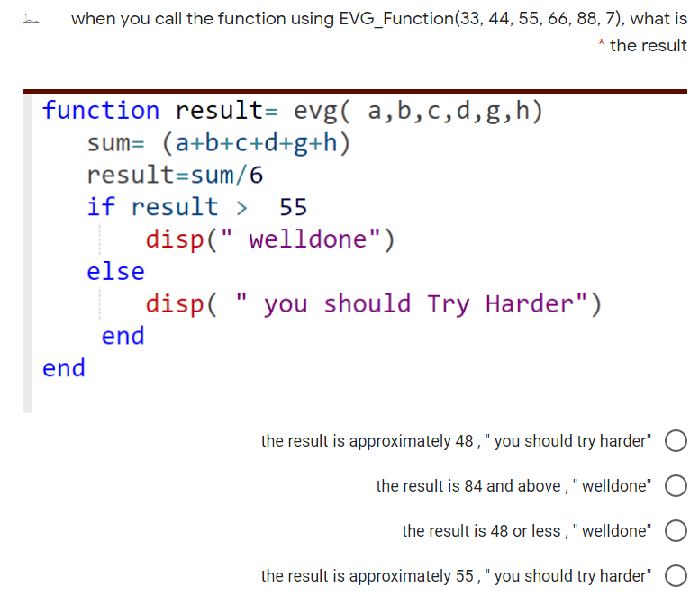 when you call the function using EVG_Function(33, 44, 55, 66, 88, 7), what is
* the result
function result= evg( a,b,c,d,g,h)
sum= (a+b+c+d+g+h)
result=sum/6
if result >
disp(" welldone")
55
else
disp(
end
you should Try Harder")
end
the result is approximately 48 , " you should try harder"
the result is 84 and above, " welldone"
the result is 48 or less," welldone"
the result is approximately 55, " you should try harder"
