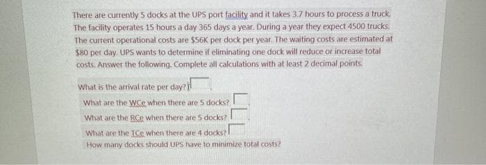 There are currently 5 docks at the UPS port facility and it takes 3.7 hours to process a truck.
The facility operates 15 hours a day 365 days a year. During a year they expect 4500 trucks.
The current operational costs are $56K per dock per year. The waiting costs are estimated at
$80 per day. UPS wants to determine if eliminating one dock will reduce or increase total
costs. Answer the following. Complete all calculations with at least 2 decimal points.
What is the arrival rate per day?
What are the WCe when there are 5 docks?
What are the RCe when there are 5 docks?
What are the ICe when there are 4 docks?
How many docks should UPS have to minimize total costs?
