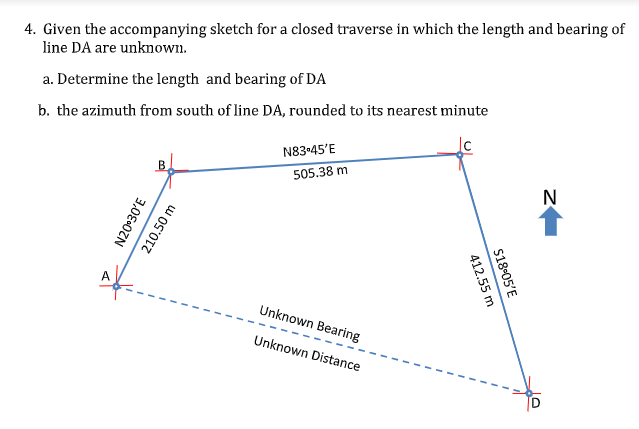 4. Given the accompanying sketch for a closed traverse in which the length and bearing of
line DA are unknown.
a. Determine the length and bearing of DA
b. the azimuth from south of line DA, rounded to its nearest minute
N83-45'E
B
505.38 m
N
A
Unknown Bearing
Unknown Distance
TD
N20°30'E
210.50 m
S18-05'E
412.55 m
