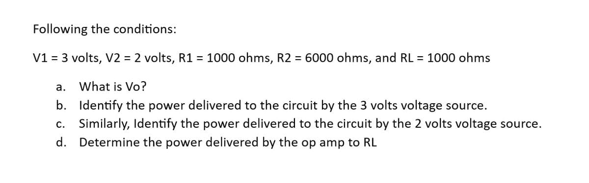 Following the conditions:
V1 = 3 volts, V2 = 2 volts, R1 = 1000 ohms, R2 = 6000 ohms, and RL = 1000 ohms
a.
What is Vo?
b.
Identify the power delivered to the circuit by the 3 volts voltage source.
c. Similarly, Identify the power delivered to the circuit by the 2 volts voltage source.
Determine the power delivered by the op amp to RL
d.