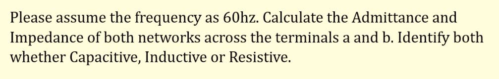 Please assume the frequency as 60hz. Calculate the Admittance and
Impedance of both networks across the terminals a and b. Identify both
whether Capacitive, Inductive or Resistive.