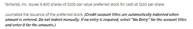 Tamarisk, Inc. issues 9,400 shares of $106 par value preferred stock for cash at $110 per share.
Journalize the issuance of the preferred stock. (Credit account titles are automatically Indented when
amount Is entered. Do not Indent manually. If no entry Is requlred, select "No Entry" for the account titles
and enter o for the amounts.)
