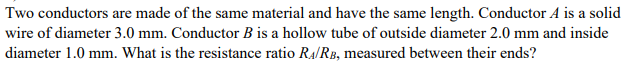 Two conductors are made of the same material and have the same length. Conductor A is a solid
wire of diameter 3.0 mm. Conductor B is a hollow tube of outside diameter 2.0 mm and inside
diameter 1.0 mm. What is the resistance ratio Ra/RB, measured between their ends?
