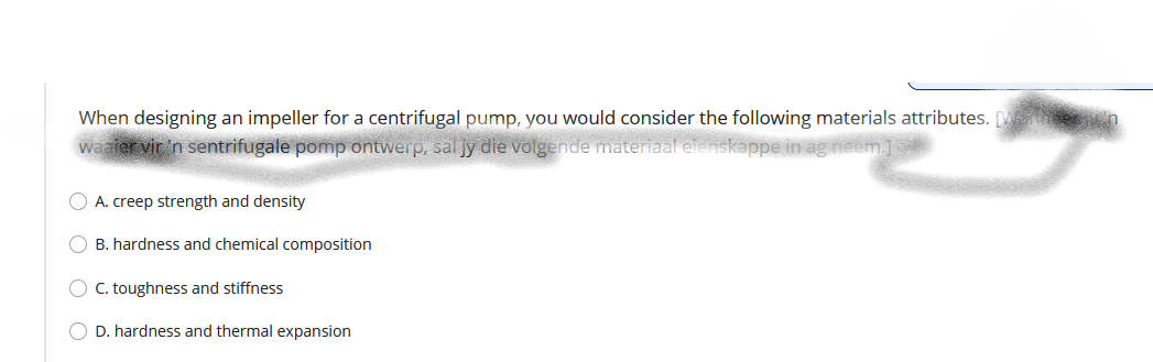 When designing an impeller for a centrifugal pump, you would consider the following materials attributes. [M ten
waaler vir 'n sentrifugale pomp ontwerp, sal jy die volgende materiaal eienskappe in ag neem.]
O A. creep strength and density
O B. hardness and chemical composition
O C. toughness and stiffness
O D. hardness and thermal expansion
