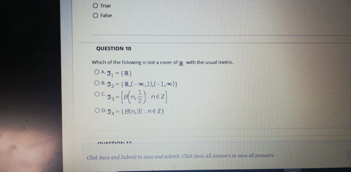 True
O False
QUESTION 10
Which of the folowing is not a cover of R with the usual metric.
O A. J1 = {R}
O B. g2 = { R,(-,1),(-1,00)}
O D. J4 = {B(n,3) : nEZ}
OUESTION 14
Click Save and Submit to save and submit. Click Save All Answers to save all answers.
