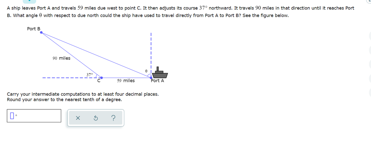 A ship leaves Port A and travels 59 miles due west to point C. It then adjusts its course 37° northward. It travels 90 miles in that direction until it reaches Port
B. What angle 0 with respect to due north could the ship have used to travel directly from Port A to Port B? See the figure below.
Port B
90 miles
37°
59 miles
Port A
Carry your intermediate computations to at least four decimal places.
Round your answer to the nearest tenth of a degree.
?
