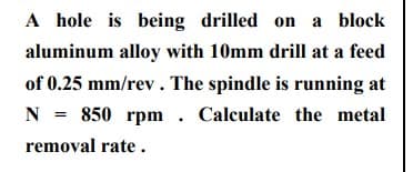 A hole is being drilled on a block
aluminum alloy with 10mm drill at a feed
of 0.25 mm/rev. The spindle is running at
N = 850 rpm . Calculate the metal
removal rate .
