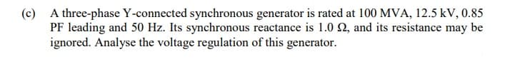 (c) A three-phase Y-connected synchronous generator is rated at 100 MVA, 12.5 kV, 0.85
PF leading and 50 Hz. Its synchronous reactance is 1.0 2, and its resistance may be
ignored. Analyse the voltage regulation of this generator.
