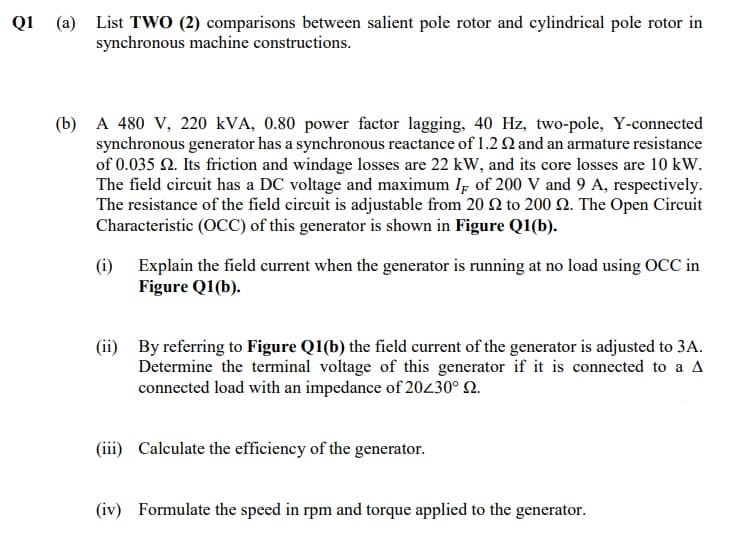 Q1 (a) List TWO (2) comparisons between salient pole rotor and cylindrical pole rotor in
synchronous machine constructions.
(b) A 480 V, 220 kVA, 0.80 power factor lagging, 40 Hz, two-pole, Y-connected
synchronous generator has a synchronous reactance of 1.2 Q and an armature resistance
of 0.035 N. Its friction and windage losses are 22 kW, and its core losses are 10 kW.
The field circuit has a DC voltage and maximum Ip of 200 V and 9 A, respectively.
The resistance of the field circuit is adjustable from 20 2 to 200 2. The Open Circuit
Characteristic (OCC) of this generator is shown in Figure Q1(b).
(i) Explain the field current when the generator is running at no load using OCC in
Figure Q1(b).
(ii) By referring to Figure Q1(b) the field current of the generator is adjusted to 3A.
Determine the terminal voltage of this generator if it is connected to a A
connected load with an impedance of 20430° Q.
(iii) Calculate the efficiency of the generator.
(iv) Formulate the speed in rpm and torque applied to the generator.
