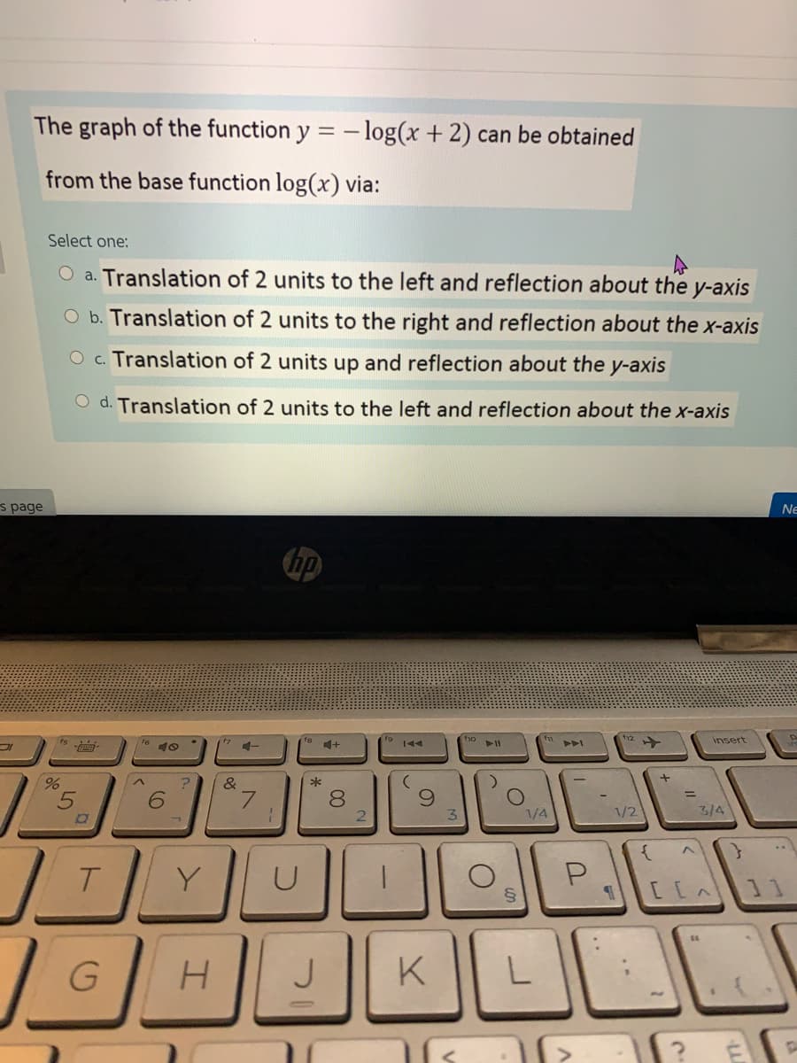 The graph of the function y = - log(x + 2) can be obtained
from the base function log(x) via:
Select one:
O a. Translation of 2 units to the left and reflection about the y-axis
O b. Translation of 2 units to the right and reflection about the x-axis
O c. Translation of 2 units up and reflection about the y-axis
O d. Translation of 2 units to the left and reflection about the x-axis
s page
Ne
insert
144
&
*
80
1/4
1/2
3/4
{
T.
Y
P.
11
G
K || L
