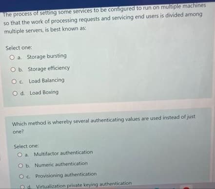 The process of setting some services to be configured to run on multiple machines
so that the work of processing requests and servicing end users is divided among
multiple servers, is best known as:
Select one:
O a. Storage bursting
O b. Storage efficiency
Oc. Load Balancing
O d. Load Boxing
Which method is whereby several authenticating values are used instead of just
one?
Select one:
O a. Multifactor authentication
O b. Numeric authentication
Oc Provisioning authentication
Od Virtualization private keying authentication.