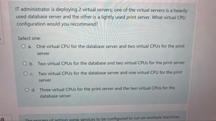 IT administrator is deploying 2 virtual servers; one of the virtual servers is a heavily
used database server and the other is a lightly used print server. What virtual CPU
configuration would you recommend?
1
Select one:
O a. One virtual CPU for the database server and two virtual CPUs for the print
server
O b. Two virtual CPUs for the database and two virtual CPUs for the print server
Two virtual CPUs for the database server and one virtual CPU for the print
O c.
server
O d. Three virtual CPUs for the print server and the two virtual CPUs for the
database server
The process of setting some services to be configured to run on multiple machines
10