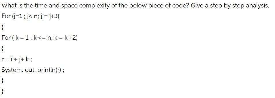 What is the time and space complexity of the below piece of code? Give a step by step analysis.
For (j=1; j<n; j = j+3)
{
For (k = 1; k<= n; k=k+2)
{
r = i +j+k;
System.out.println(r);
}
}