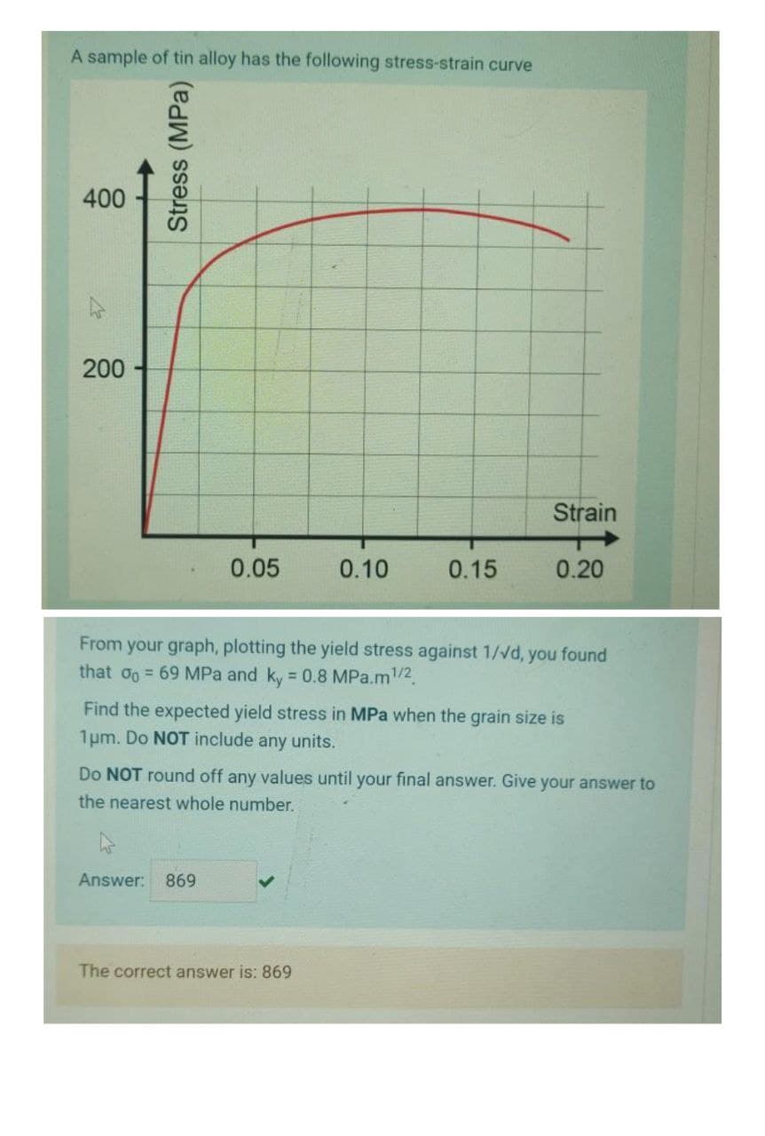 A sample of tin alloy has the following stress-strain curve
400
200
Strain
0.05
0.10
0.15
0.20
From your graph, plotting the yield stress against 1/vd, you found
that o = 69 MPa and ky = 0.8 MPa.m/2.
Find the expected yield stress in MPa when the grain size is
1um. Do NOT include any units.
Do NOT round off any values until your final answer. Give your answer to
the nearest whole number.
Answer:
869
The correct answer is: 869
Stress (MPa)
