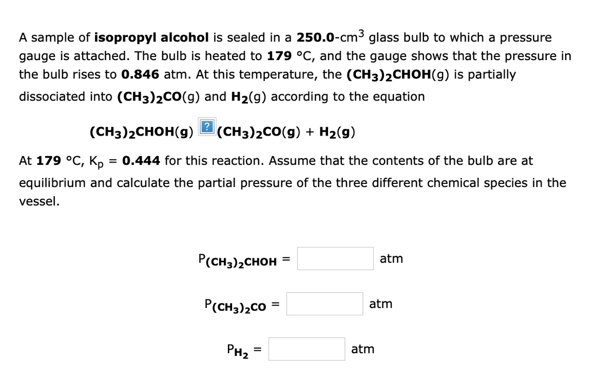 A sample of isopropyl alcohol is sealed in a 250.0-cm³ glass bulb to which a pressure
gauge is attached. The bulb is heated to 179 °C, and the gauge shows that the pressure in
the bulb rises to 0.846 atm. At this temperature, the (CH3)2CHOH(g) is partially
dissociated into (CH3)2CO(g) and H₂(g) according to the equation
(CH3)2CHOH(g) (CH3)2CO(g) + H₂(g)
At 179 °C, Kp
= 0.444 for this reaction. Assume that the contents of the bulb are at
equilibrium and calculate the partial pressure of the three different chemical species in the
vessel.
?
P(CH3)₂CHOH
P(CH3)2CO
PH2
=
=
=
atm
atm
atm