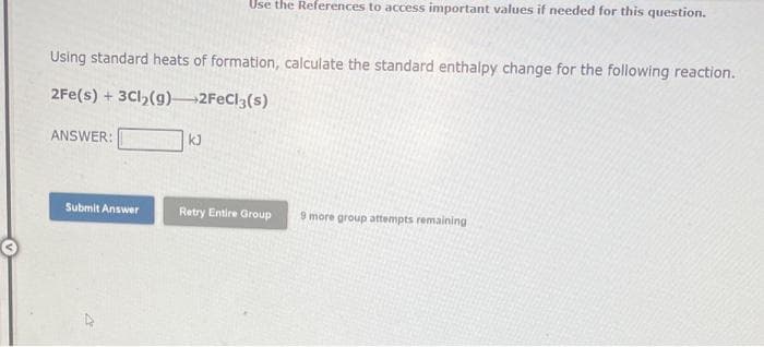 Using standard heats of formation, calculate the standard enthalpy change for the following reaction.
2Fe(s) + 3Cl₂(g) →→→2FeCl3(s)
ANSWER:
Submit Answer
Use the References to access important values if needed for this question.
kJ
Retry Entire Group
9 more group attempts remaining