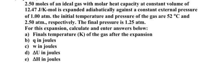 2.50 moles of an ideal gas with molar heat capacity at constant volume of
12.47 J/K-mol is expanded adiabatically against a constant external pressure
of 1.00 atm. the initial temperature and pressure of the gas are 52 °C and
2.50 atm., respectively. The final pressure is 1.25 atm.
For this expansion, calculate and enter answers below:
a) Finals temperature (K) of the gas after the expansion
b) q in joules
c) w in joules
d) AU in joules
e) AH in joules