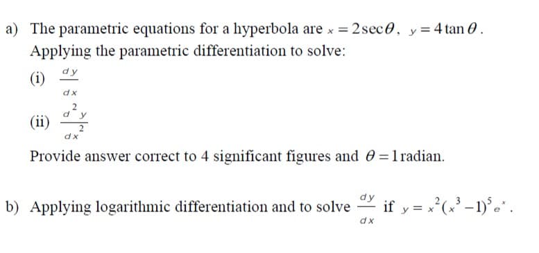 a) The parametric equations for a hyperbola are x = 2 sec0, y= 4 tan 0.
Applying the parametric differentiation to solve:
(i)
dy
dx
y
(ii)
dx
Provide answer correct to 4 significant figures and 0=1radian.
b) Applying logarithmic differentiation and to solve
dy if y = x²(x' -1)° .
dx
