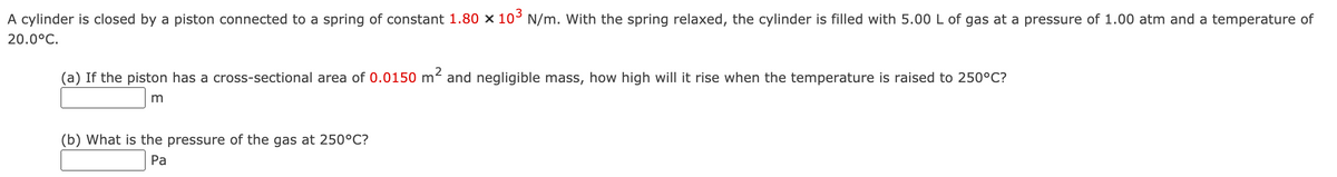 A cylinder is closed by a piston connected to a spring of constant 1.80 × 10° N/m. With the spring relaxed, the cylinder is filled with 5.00 L of gas at a pressure of 1.00 atm and a temperature of
20.0°C.
(a) If the piston has a cross-sectional area of 0.0150 m² and negligible mass, how high will it rise when the temperature is raised to 250°C?
(b) What is the pressure of the gas at 250°C?
Pa
