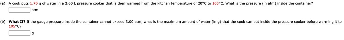 (a) A cook puts 1.70 g of water in a 2.00 L pressure cooker that is then warmed from the kitchen temperature of 20°C to 105°C. What is the pressure (in atm) inside the container?
atm
(b) What If? If the gauge pressure inside the container cannot exceed 3.00 atm, what is the maximum amount of water (in g) that the cook can put inside the pressure cooker before warming it to
105°C?
