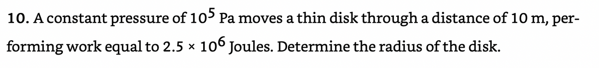 10. A constant pressure of 10> Pa moves a thin disk through a distance of 10 m, per-
forming work equal to 2.5 x 106 Joules. Determine the radius of the disk.

