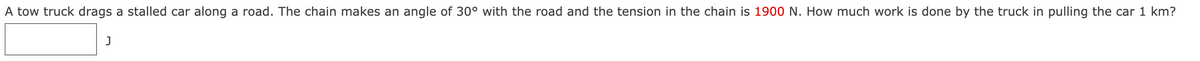 A tow truck drags a stalled car along a road. The chain makes an angle of 30° with the road and the tension in the chain is 1900 N. How much work is done by the truck in pulling the car 1 km?
J
