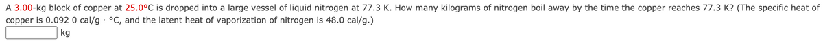 A 3.00-kg block of copper at 25.0°C is dropped into a large vessel of liquid nitrogen at 77.3 K. How many kilograms of nitrogen boil away by the time the copper reaches 77.3 K? (The specific heat of
copper is 0.092 0 cal/g · °C, and the latent heat of vaporization of nitrogen is 48.0 cal/g.)
kg
