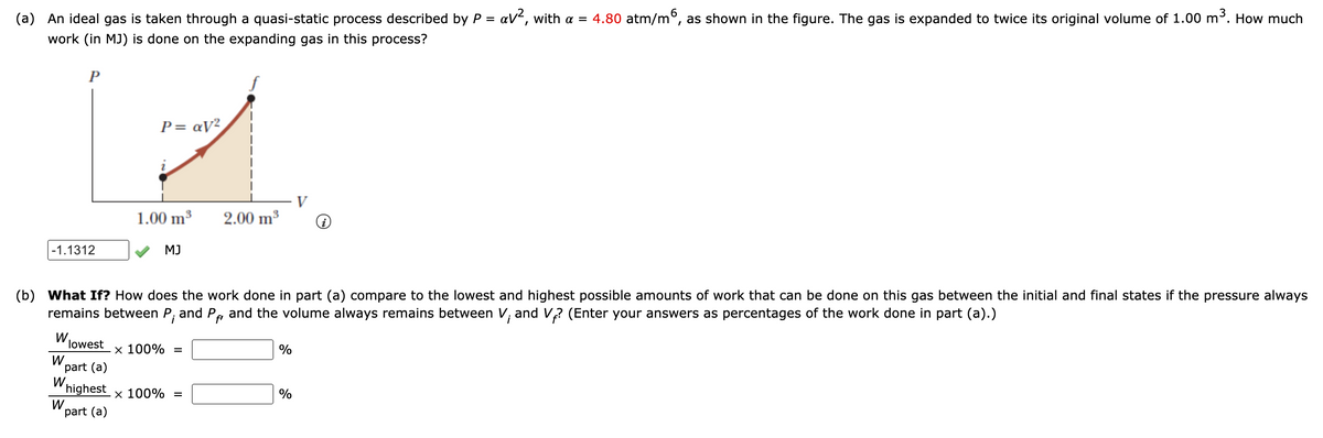 (a) An ideal gas is taken through a quasi-static process described by P = aV², with a = 4.80 atm/m°, as shown in the figure. The gas is expanded to twice its original volume of 1.00 m³. How much
work (in MJ) is done on the expanding gas in this process?
P
P= aV²
V
1.00 m3
2.00 m3
-1.1312
MJ
(b) What If? How does the work done in part (a) compare to the lowest and highest possible amounts of work that can be done on this gas between the initial and final states if the pressure always
remains between P; and P, and the volume always remains between V; and V2 (Enter your answers as percentages of the work done in part (a).)
fi
W.
lowest
x 100% =
%
W.
part (a)
W
highest
W.
part (a)
x 100% =
