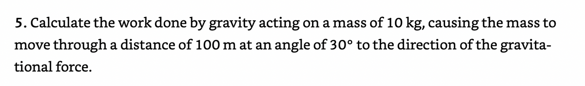 5. Calculate the work done by gravity acting on a mass of 10 kg, causing the mass to
move through a distance of 100 m at an angle of 30° to the direction of the gravita-
tional force.
