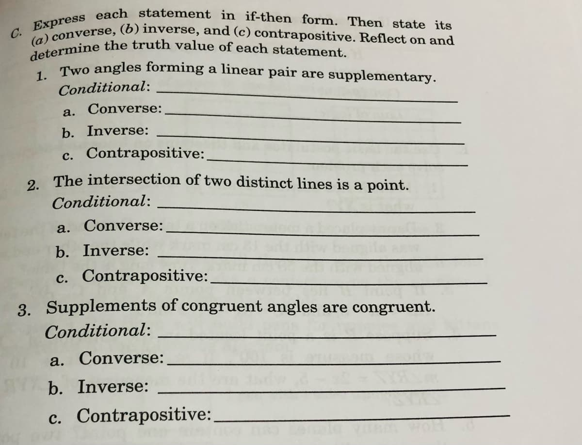 C. Express each statement in if-then form. Then state its
determine the truth value of each statement.
(a) converse, (6) inverse, and (c) contrapositive. Reflect on and
, Two angles forming a linear pair are supplementary.
Conditional:
a. Converse:
b. Inverse:
c. Contrapositive:
2 The intersection of two distinct lines is a point.
Conditional:
a. Converse:
b. Inverse:
c. Contrapositive:
3. Supplements of congruent angles are congruent.
Conditional:
a. Converse:
b. Inverse:
c. Contrapositive:
