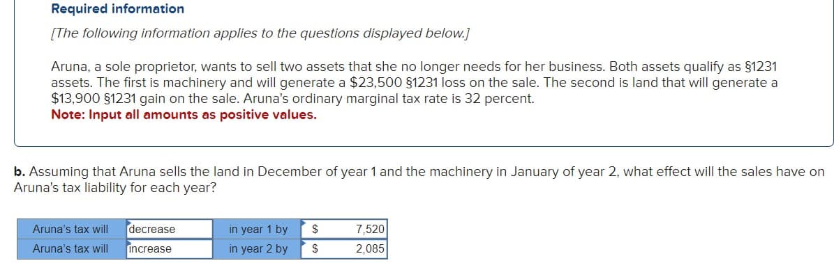 Required information
[The following information applies to the questions displayed below.]
Aruna, a sole proprietor, wants to sell two assets that she no longer needs for her business. Both assets qualify as §1231
assets. The first is machinery and will generate a $23,500 §1231 loss on the sale. The second is land that will generate a
$13,900 §1231 gain on the sale. Aruna's ordinary marginal tax rate is 32 percent.
Note: Input all amounts as positive values.
b. Assuming that Aruna sells the land in December of year 1 and the machinery in January of year 2, what effect will the sales have on
Aruna's tax liability for each year?
Aruna's tax will
Aruna's tax will
decrease
increase
in year 1 by
in year 2 by
$
$
7,520
2,085