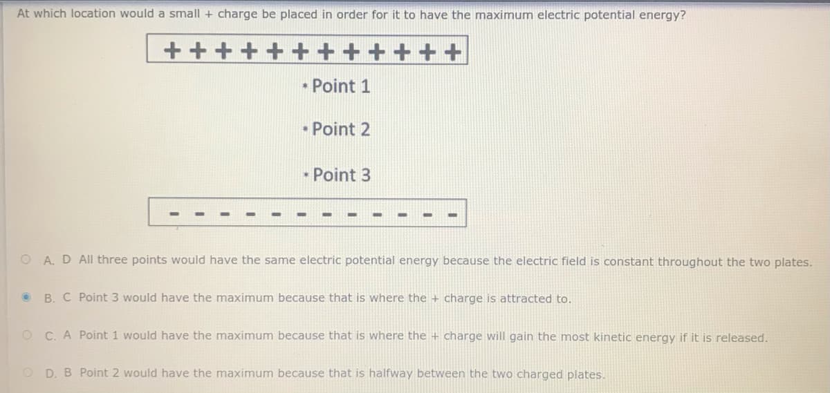 At which location would a small + charge be placed in order for it to have the maximum electric potential energy?
++
• Point 1
• Point 2
• Point 3
O A. D All three points would have the same electric potential energy because the electric field is constant throughout the two plates.
B. C Point 3 would have the maximum because that is where the + charge is attracted to.
O C. A Point 1 would have the maximum because that is where the + charge will gain the most kinetic energy if it is released.
O D. B Point 2 would have the maximum because that is halfway between the two charged plates.
