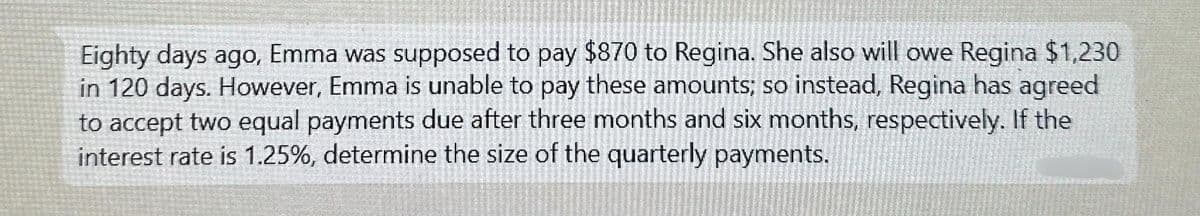 Eighty days ago, Emma was supposed to pay $870 to Regina. She also will owe Regina $1,230
in 120 days. However, Emma is unable to pay these amounts; so instead, Regina has agreed
to accept two equal payments due after three months and six months, respectively. If the
interest rate is 1.25%, determine the size of the quarterly payments.