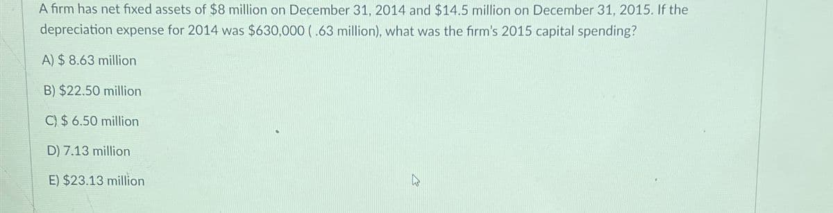 A firm has net fixed assets of $8 million on December 31, 2014 and $14.5 million on December 31, 2015. If the
depreciation expense for 2014 was $630,000 (.63 million), what was the firm's 2015 capital spending?
A) $8.63 million
B) $22.50 million
C) $6.50 million
D) 7.13 million
E) $23.13 million