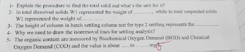 1- Explain the procedure to find the total solid and what's the unit for it?
2- In total dissolved solids W1 represented the weight of . .. while in total suspended solids
W1 represented the weight of....
3- The height of column in batch settling column test for type 2 settling represents the
4- Why we need to draw the isoremoval lines for settling analysis?
5- The organic content are measured by Biochemical Oxygen Demand (BOD) and Chemical
Oxygen Demand (COD) and the value is about .. to .... mg/.
.......
