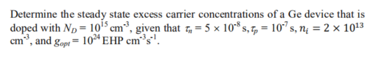 Determine the steady state excess carrier concentrations of a Ge device that is
doped with Np = 105 cm³, given that 7, = 5 x 10* s, 7, = 10" s, nį = 2 × 1013
cm*, and gop = 10²ª EHP cm³s'.
! gopt=
