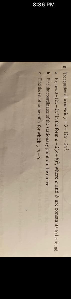 8:36 PM
8 The equation of a curve is y = 3+ 12x - 2x².
a Express 3+ 12x - 2x² in the form a -2(x + b)2, where a and b are constants to be found.
b
Find the coordinates of the stationary point on the curve.
c Find the set of values of x for which y <-5.