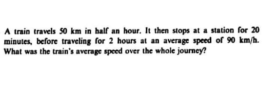 A train travels 50 km in half an hour. It then stops at a station for 20
minutes, before traveling for 2 hours at an average speed of 90 km/h.
What was the train's average speed over the whole journey?
