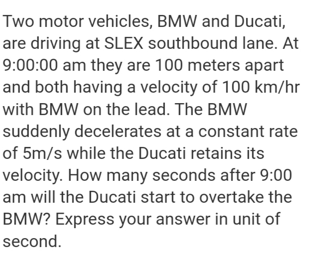 Two motor vehicles, BMW and Ducati,
are driving at SLEX southbound lane. At
9:00:00 am they are 100 meters apart
and both having a velocity of 100 km/hr
with BMW on the lead. The BMW
suddenly decelerates at a constant rate
of 5m/s while the Ducati retains its
velocity. How many seconds after 9:00
am will the Ducati start to overtake the
BMW? Express your answer in unit of
second.
