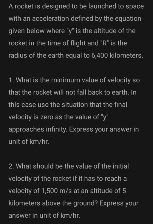 A rocket is designed to be launched to space
with an acceleration defined by the equation
given below where "y" is the altitude of the
rocket in the time of flight and "R" is the
radius of the earth equal to 6,400 kilometers.
1. What is the minimum value of velocity so
that the rocket will not fall back to earth. In
this case use the situation that the final
velocity is zero as the value of "y"
approaches infinity. Express your answer in
unit of km/hr.
2. What should be the value of the initial
velocity of the rocket if it has to reach a
velocity of 1,500 m/s at an altitude of 5
kilometers above the ground? Express your
answer in unit of km/hr.
