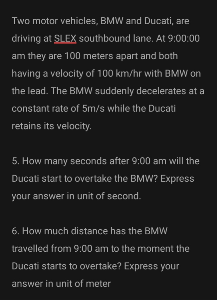 Two motor vehicles, BMW and Ducati, are
driving at SLEX southbound lane. At 9:00:00
am they are 100 meters apart and both
having a velocity of 100 km/hr with BMW on
the lead. The BMW suddenly decelerates at a
constant rate of 5m/s while the Ducati
retains its velocity.
5. How many seconds after 9:00 am will the
Ducati start to overtake the BMW? Express
your answer in unit of second.
6. How much distance has the BMW
travelled from 9:00 am to the moment the
Ducati starts to overtake? Express your
answer in unit of meter
