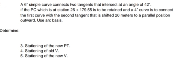 A 6' simple curve connects two tangents that intersect at an angle of 42'.
If the PC which is at station 26 + 179.55 is to be retained and a 4' curve is to connect
the first curve with the second tangent that is shifted 20 meters to a parallel position
outward. Use arc basis.
Determine:
3. Stationing of the new PT.
4. Stationing of old V.
5. Stationing of the new V.
