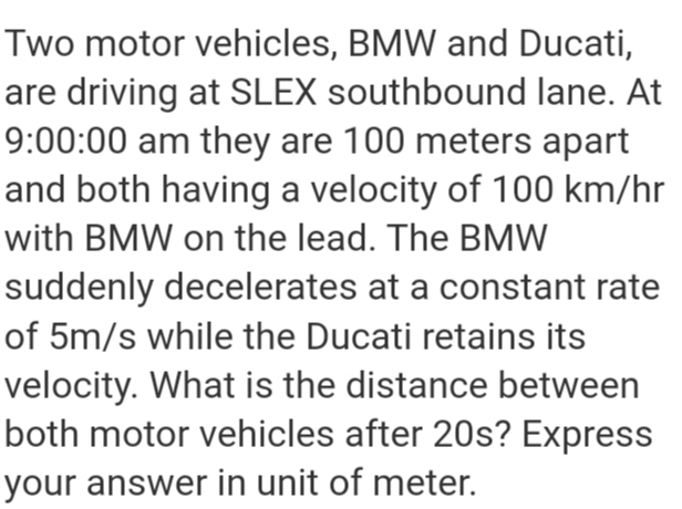Two motor vehicles, BMW and Ducati,
are driving at SLEX southbound lane. At
9:00:00 am they are 100 meters apart
and both having a velocity of 100 km/hr
with BMW on the lead. The BMW
suddenly decelerates at a constant rate
of 5m/s while the Ducati retains its
velocity. What is the distance between
both motor vehicles after 20s? Express
your answer in unit of meter.
