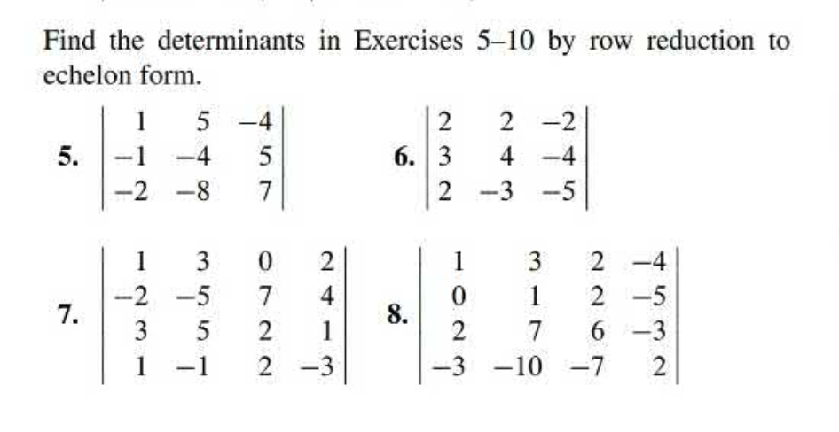 Find the determinants in Exercises 5–10 by row reduction to
echelon form.
5.
7.
1 5
-4
19
-2-8
1231
13
-2-5
5
1 -1
457
-4
0722
0
24
2
1
2-3
2
6. 3
2 -2
4-4
2-3-5
8.
1
3
0
1
2
7
-3 -10 -7 2
2-4
2-5
6-3